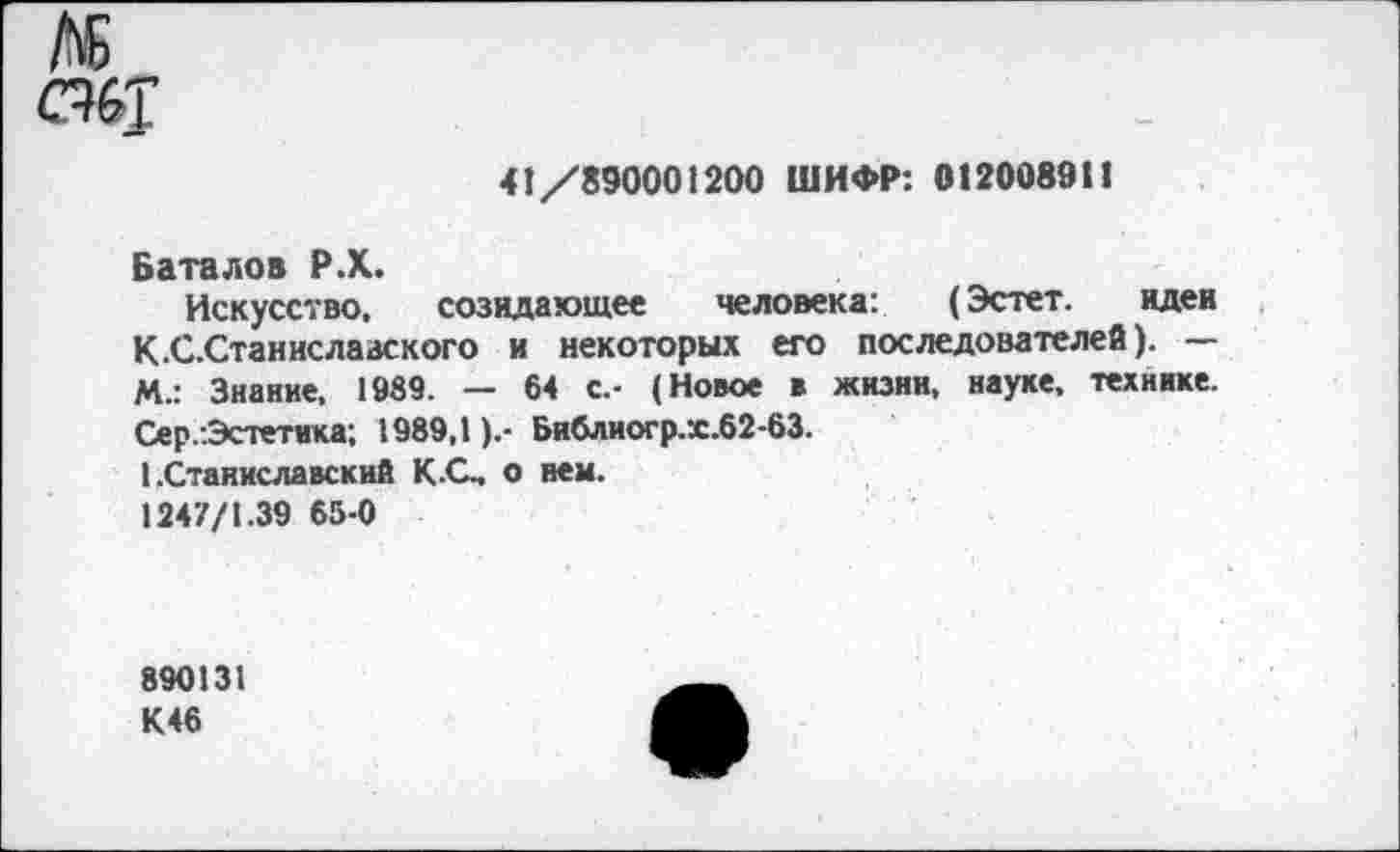 ﻿м
скт
41/890001200 ШИФР: 0120089И
Баталов Р.Х.
Искусство, созидающее человека: (Эстет. идеи К.С.Станислааского и некоторых его последователей). — М.: Знание, 1989. — 64 с.- (Новое в жизни, науке, технике. Сер.:Эстетнка; 1989,1).- Библиогр.х.62-63.
I .Станиславский КС, о нем.
1247/1.39 65-0
890131
К46